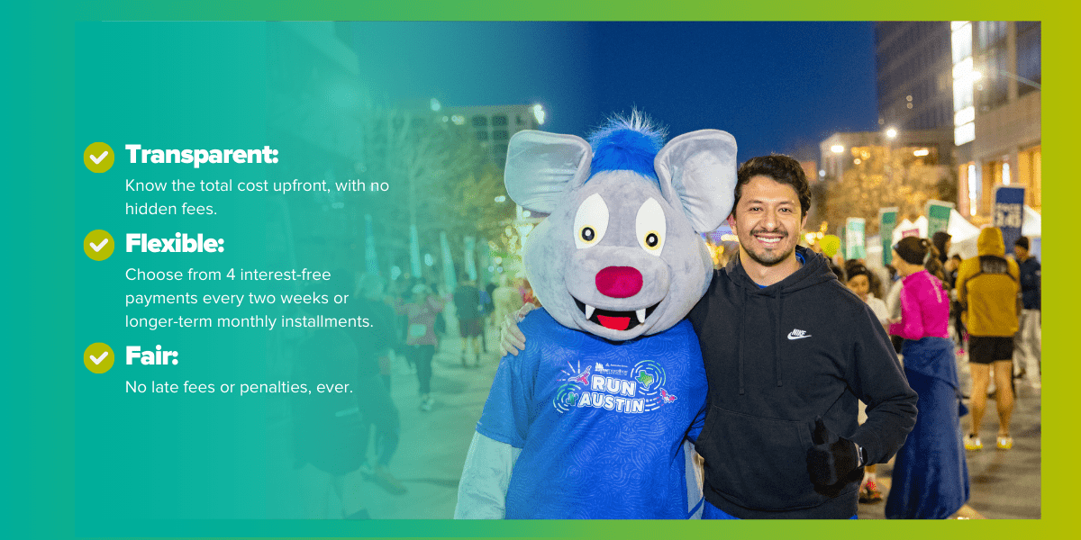 A man standing next to a person in a mouse costume at an outdoor event promotes Payment with Affirm. The image highlights three points: "Transparent: Know the total cost upfront, with no hidden fees.", "Flexible: Choose from 4 interest-free payments every two weeks or longer-term monthly installments.", and "Fair: No late fees or penalties, ever." Participants and colorful lights are visible in the background Austin Marathon Half Marathon & 5K A man standing next to a person in a mouse costume at an outdoor event promotes Payment with Affirm. The image highlights three points: "Transparent: Know the total cost upfront, with no hidden fees.", "Flexible: Choose from 4 interest-free payments every two weeks or longer-term monthly installments.", and "Fair: No late fees or penalties, ever." Participants and colorful lights are visible in the background Austin Marathon Half Marathon & 5K
