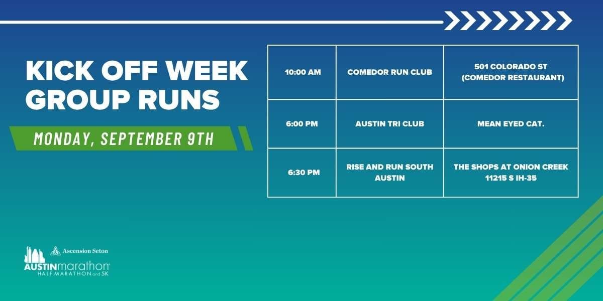 A blue and green event schedule for the Austin Marathon Kick Off Week Group Runs on Monday, September 9th. Includes times and locations for three run groups: Comedor Run Club (10:00 AM), Austin Tri Club (6:00 PM), Rise and Run South Austin (6:30 PM). Join us to train with Run Austin! Austin Marathon Half Marathon & 5K A blue and green event schedule for the Austin Marathon Kick Off Week Group Runs on Monday, September 9th. Includes times and locations for three run groups: Comedor Run Club (10:00 AM), Austin Tri Club (6:00 PM), Rise and Run South Austin (6:30 PM). Join us to train with Run Austin! Austin Marathon Half Marathon & 5K