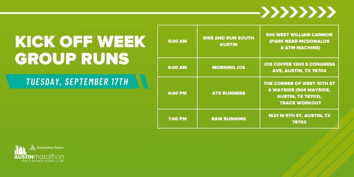 Green banner for Kick Off Week Group Runs, Tuesday, September 17th. Schedule: 5:00 AM - Marathon Training with Rise and Run South Austin at 500 West William Cannon, 6:00 AM - Morning Jos at Jos Coffee, 10th and Congress Ave, 6:00 AM - ATX Runners at 30th and Wayside, 7:00 Austin Marathon Half Marathon & 5K Green banner for Kick Off Week Group Runs, Tuesday, September 17th. Schedule: 5:00 AM - Marathon Training with Rise and Run South Austin at 500 West William Cannon, 6:00 AM - Morning Jos at Jos Coffee, 10th and Congress Ave, 6:00 AM - ATX Runners at 30th and Wayside, 7:00 Austin Marathon Half Marathon & 5K